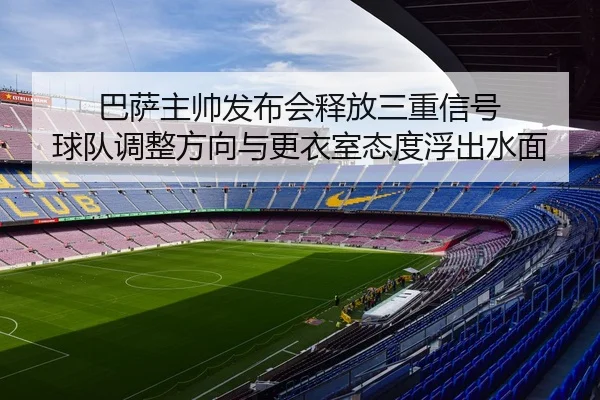 巴萨主帅发布会释放三重信号 球队调整方向与更衣室态度浮出水面 - lol